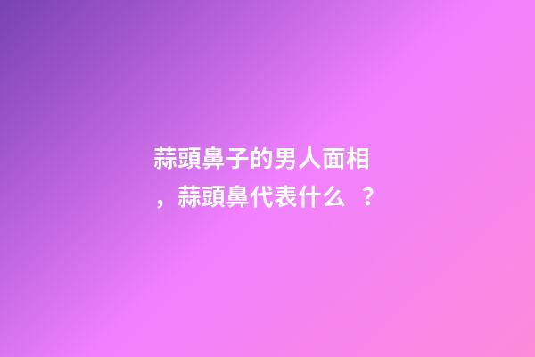 蒜頭鼻子的男人面相，蒜頭鼻代表什么？